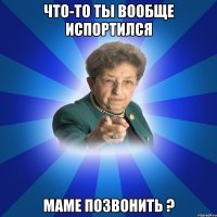 что-то ты вообще испортился маме позвонить ?