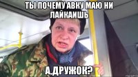 ты почему авку маю ни лайкаишь А,дружок?