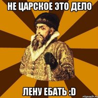 Не царское это дело лену ебать :D