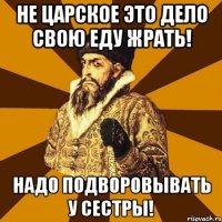 Не царское это дело свою еду жрать! Надо подворовывать у сестры!