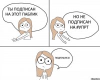 ты подписан на этот паблик но не подписан на #упрт     ПОДПИШИСЬ!