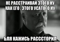 не расстраивай этого ну как его , этого усатого ну бля кажись расссторил