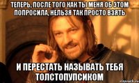 Теперь, после того как ты меня об этом попросила, нельзя так просто взять И перестать называть тебя Толстопупсиком