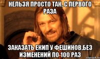 Нельзя просто так, с первого раза Заказать екип у фешинов,без изменений по 100 раз