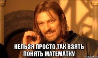  нельзя просто так взять понять математку