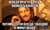 нельзя просто взять и написать Алексею потому что он всегда "заходил 15 минут назад"