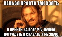 Нельзя просто так взять и прийти на встречу, нужно погундеть и сказать Я Не зНаю