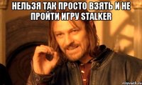 нельзя так просто взять и не пройти игру stalker 