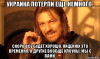 Украина потерпи еще немного. Скоро все будет хорошо. Яйценюх это временно, а другие вообще клоуны. Мы с вами.