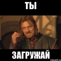 ТЫ ЗАГРУЖАЙ