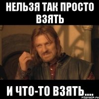 нельзя так просто взять и что-то взять....