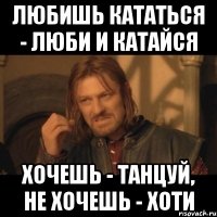 любишь кататься - люби и катайся хочешь - танцуй, не хочешь - хоти