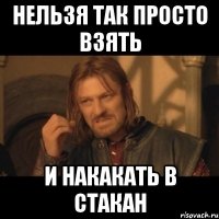 Нельзя так просто взять и накакать в стакан