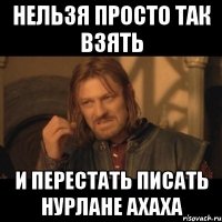 Нельзя просто так взять И перестать писать Нурлане ахаха