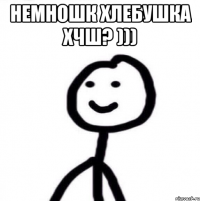 немношк хлебушка хчш? ))) 