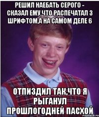 Решил наебать серого - Сказал ему,что распечатал 3 шрифтом,а на самом деле 6 Отпиздил так,что я рыганул прошлогодней пасхой