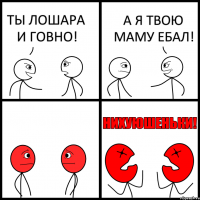 ТЫ ЛОШАРА И ГОВНО! А Я ТВОЮ МАМУ ЕБАЛ!