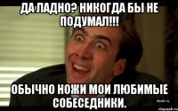 Да ладно? Никогда бы не подумал!!! Обычно ножи мои любимые собеседники.