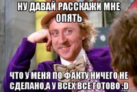 Ну давай расскажи мне опять что у меня по факту ничего не сделано,а у всех всё готово :D