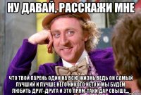 Ну давай, расскажи мне что твой парень один на всю жизнь ведь он самый лучший и лучше него никого нету и мы будем любить друг-друга и это прям-таки дар свыше...