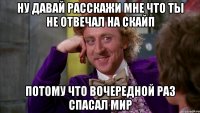 ну давай расскажи мне что ты не отвечал на скайп потому что вочередной раз спасал мир