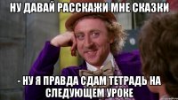 ну давай расскажи мне сказки - ну я правда сдам тетрадь на следующем уроке