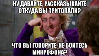 Ну давайте, рассказывайте откуда Вы притопали? Что Вы говорите, не боитесь микрофона?