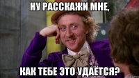 ну расскажи мне, как тебе это удаётся?