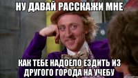 Ну давай расскажи мне Как тебе надоело ездить из другого города на учебу