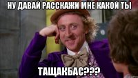 Ну давай расскажи мне какой ты ТАЩАКБАС???