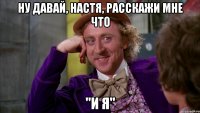 ну давай, Настя, расскажи мне что "и я"