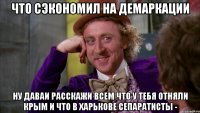 что сэкономил на демаркации ну даваи расскажи всем что у тебя отняли крым и что в харькове сепаратисты -