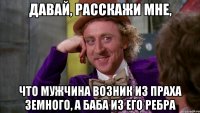 Давай, расскажи мне, что мужчина возник из праха земного, а баба из его ребра