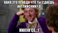 Ваня,это правда что ты сдаёшь английский?:D Нихуя се...)