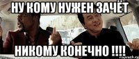 ну кому нужен зачёт НИКОМУ КОНЕЧНО !!!!