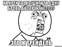 НА хрен ты выщипала одну бровь,а вторую нет??? это ж Трендель