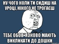 ну чого коли ти сидиш на уроці, нікого не трогаєш тебе обов*язково мають викликати до дошки