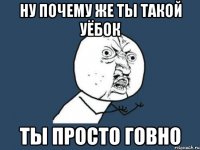 Ну почему же ты такой уёбок ты просто говно