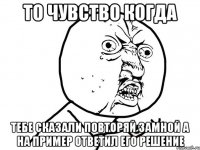 То чувство когда тебе сказали повторяй замной а на пример ответил его решение