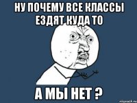 Ну почему все классы ездят куда то а мы нет ?