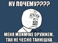 НУ ПОЧЕМУ???? МЕНЯ МОИМ ЖЕ ОРУЖИЕМ.. ТАК НЕ ЧЕСНО ТАНЮШКА