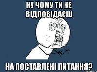 Ну чому ти не відповідаєш на поставлені питання?