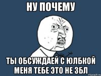 ну почему ты обсуждаей с Юлбкой меня тебе это не збл