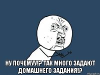  ну почемуу!? так много задают домашнего задания!?