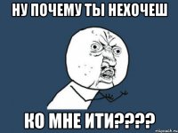 Ну почему ты нехочеш ко мне ити????