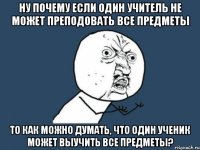 Ну почему если один учитель не может преподовать все предметы то как можно думать, что один ученик может выучить все предметы?