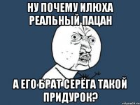 Ну почему Илюха реальный пацан а его брат Серёга такой придурок?