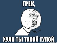 Грек, Хули ты такой тупой