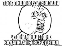 Твое лицо когда сказали Что нам ничего не задали ,а ты все сделал