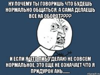 Ну почему ты говоришь что будешь нормально общаться, а сама делаешь все на оборот???? И если я что либо делаю не совсем нормальное, это еще не означает что я ПРИДУРОК Ань........